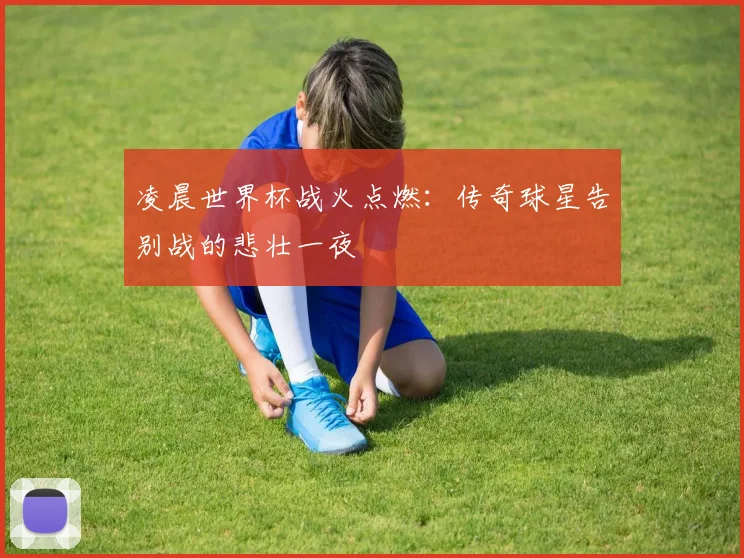 凌晨世界杯战火点燃：传奇球星告别战的悲壮一夜
