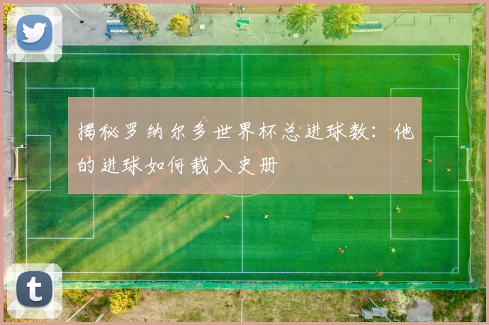 揭秘罗纳尔多世界杯总进球数：他的进球如何载入史册