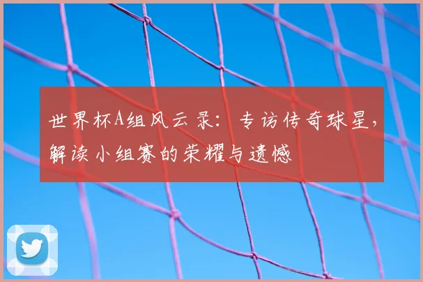 世界杯A组风云录:专访传奇球星,解读小组赛的荣耀与遗憾