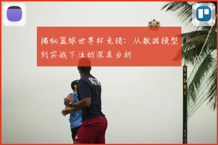 揭秘篮球世界杯竞猜：从数据模型到实战下注的深度分析