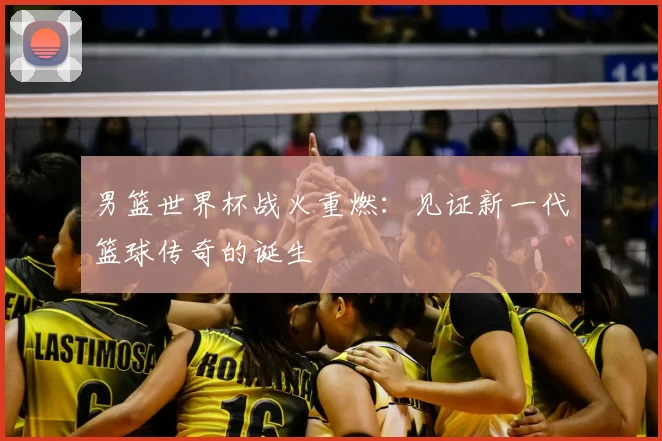 男篮世界杯战火重燃:见证新一代篮球传奇的诞生