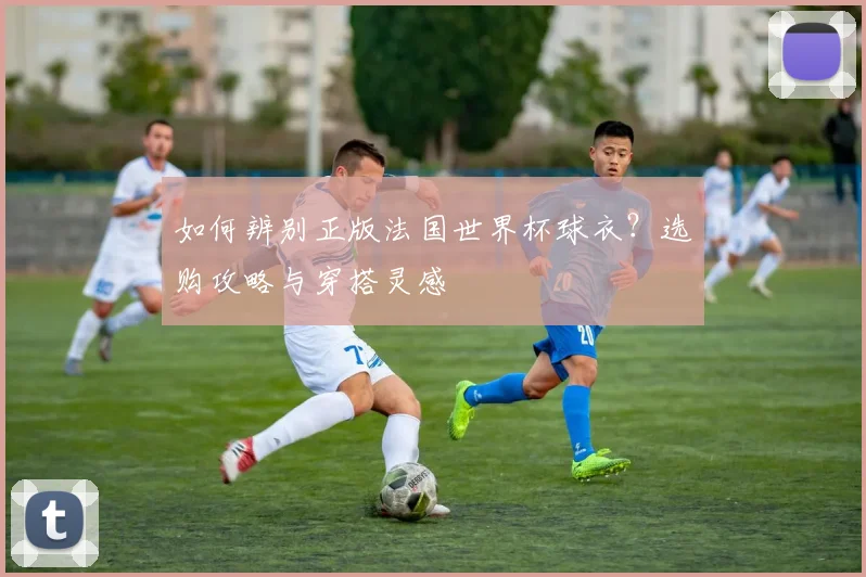 如何辨别正版法国世界杯球衣?选购攻略与穿搭灵感