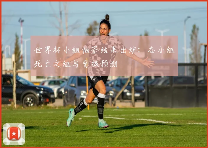 世界杯小组抽签结果出炉:各小组死亡之组与晋级预测