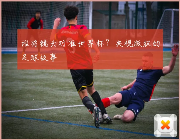谁将镜头对准世界杯？央视版权的足球故事