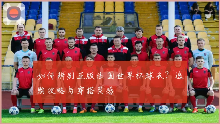 如何辨别正版法国世界杯球衣?选购攻略与穿搭灵感