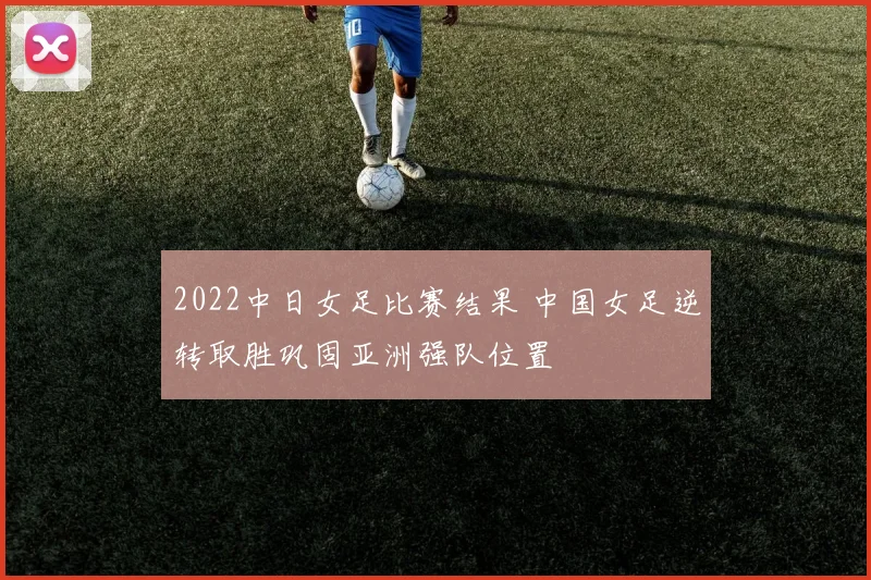 2022中日女足比赛结果 中国女足逆转取胜巩固亚洲强队位置