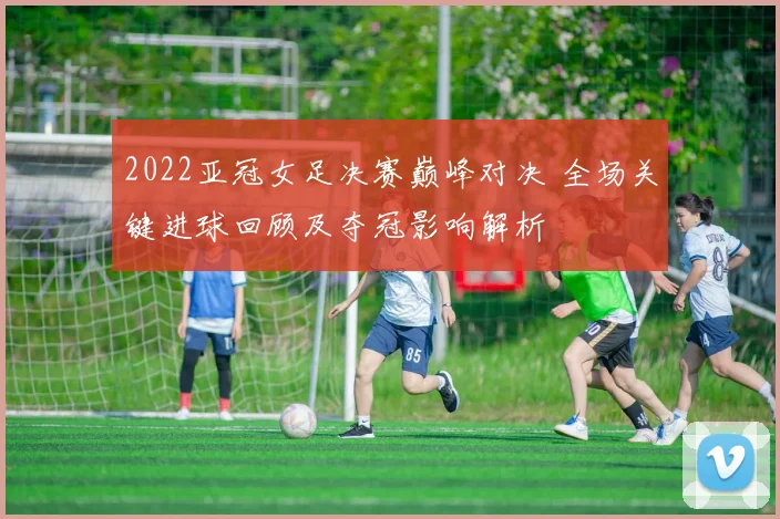 2022亚冠女足决赛巅峰对决 全场关键进球回顾及夺冠影响解析